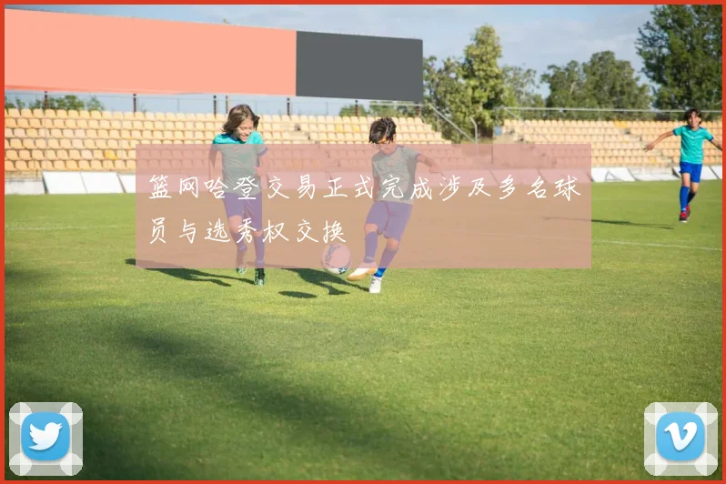 篮网哈登交易正式完成涉及多名球员与选秀权交换