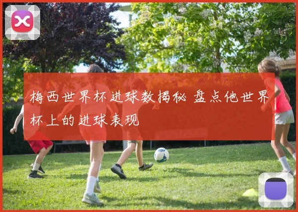 梅西世界杯进球数揭秘 盘点他世界杯上的进球表现