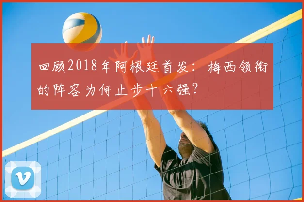 回顾2018年阿根廷首发：梅西领衔的阵容为何止步十六强？
