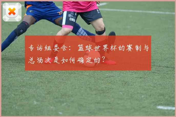 专访组委会:篮球世界杯的赛制与总场次是如何确定的?
