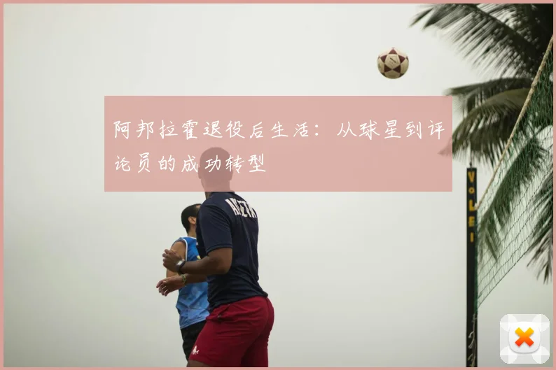 阿邦拉霍退役后生活：从球星到评论员的成功转型