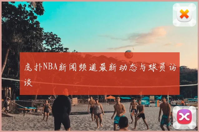 虎扑NBA新闻频道最新动态与球员访谈