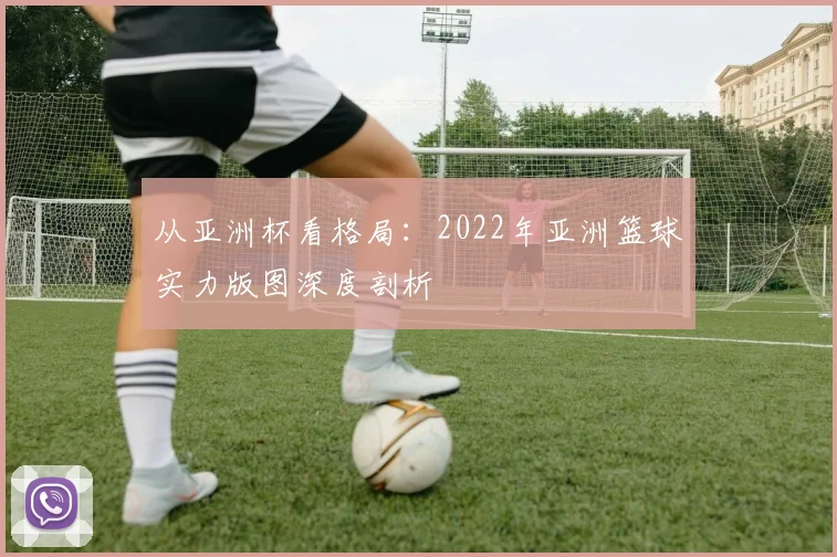 从亚洲杯看格局：2022年亚洲篮球实力版图深度剖析