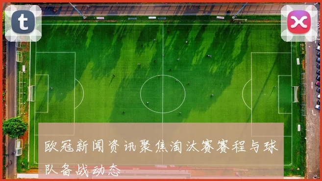 欧冠新闻资讯聚焦淘汰赛赛程与球队备战动态