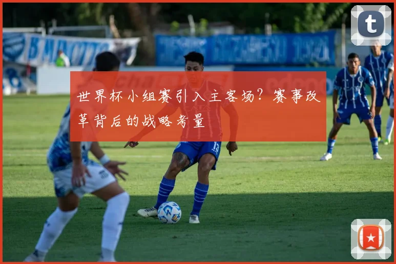世界杯小组赛引入主客场?赛事改革背后的战略考量