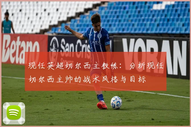 现任英超切尔西主教练:分析现任切尔西主帅的战术风格与目标