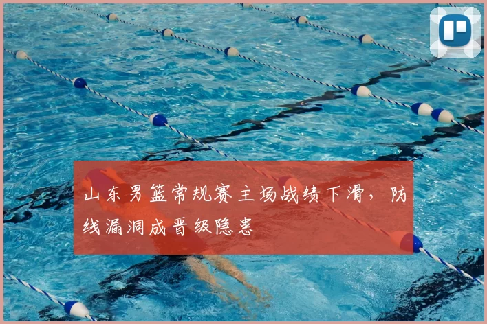 山东男篮常规赛主场战绩下滑，防线漏洞成晋级隐患