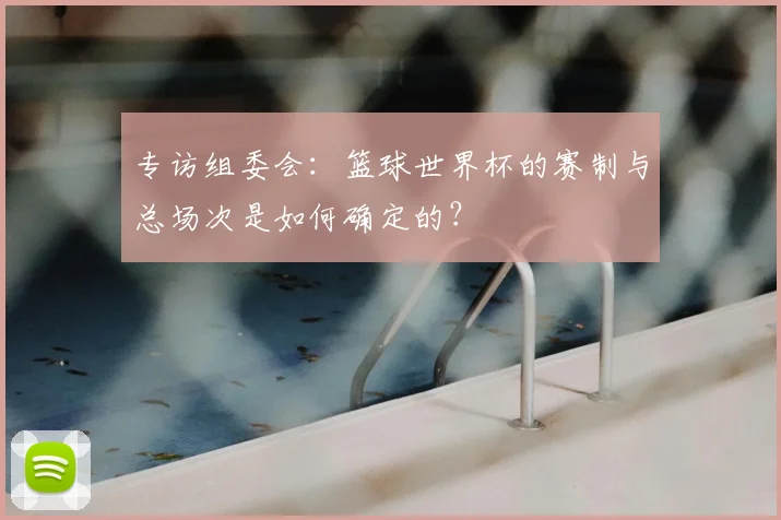 专访组委会:篮球世界杯的赛制与总场次是如何确定的?