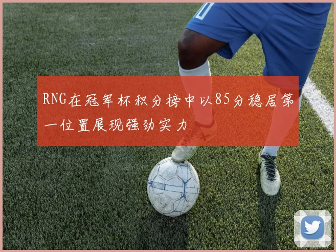 RNG在冠军杯积分榜中以85分稳居第一位置展现强劲实力