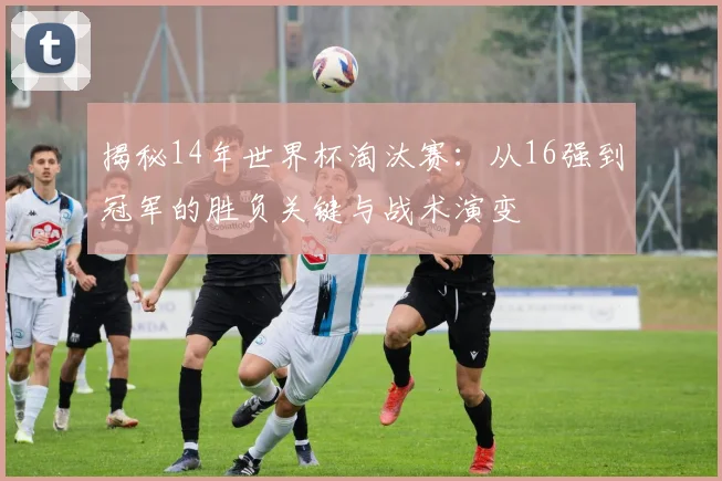 揭秘14年世界杯淘汰赛：从16强到冠军的胜负关键与战术演变