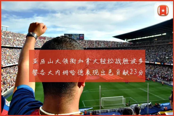 亚历山大领衔加拿大轻松战胜波多黎各大内姆哈德表现出色贡献23分