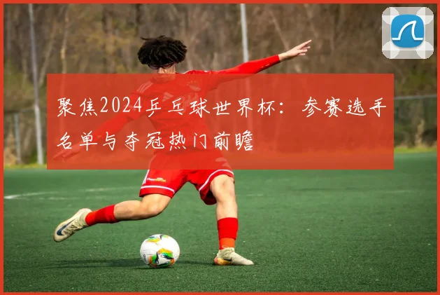 聚焦2024乒乓球世界杯:参赛选手名单与夺冠热门前瞻