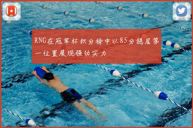 RNG在冠军杯积分榜中以85分稳居第一位置展现强劲实力