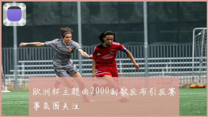 欧洲杯主题曲2000副歌发布引发赛事氛围关注