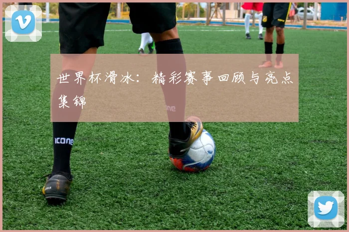 世界杯滑冰:精彩赛事回顾与亮点集锦