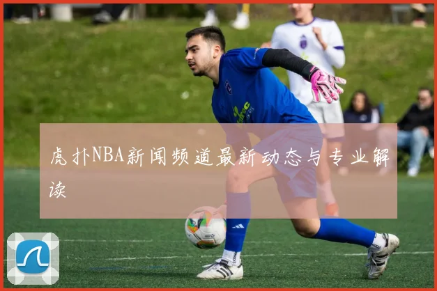 虎扑NBA新闻频道最新动态与专业解读