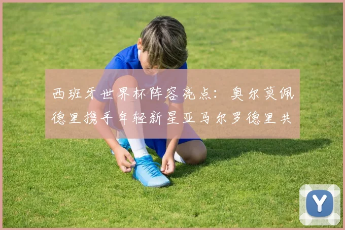 西班牙世界杯阵容亮点:奥尔莫佩德里携手年轻新星亚马尔罗德里共赴荣耀之战