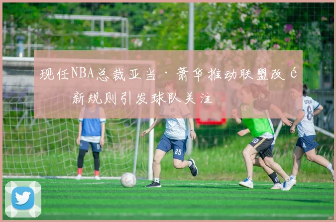 现任NBA总裁亚当·萧华推动联盟改革新规则引发球队关注