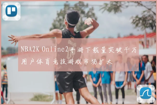 NBA2K Online2手游下载量突破千万用户体育竞技游戏市场扩大