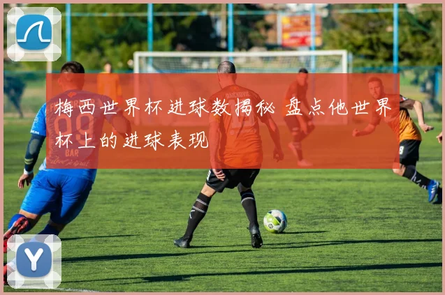 梅西世界杯进球数揭秘 盘点他世界杯上的进球表现