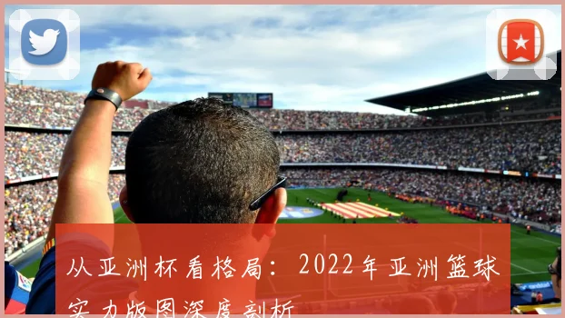 从亚洲杯看格局：2022年亚洲篮球实力版图深度剖析