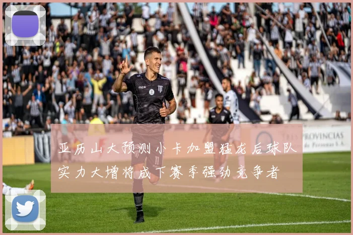 亚历山大预测小卡加盟猛龙后球队实力大增将成下赛季强劲竞争者