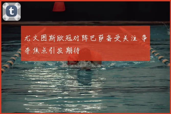 尤文图斯欧冠对阵巴萨备受关注 争夺焦点引发期待