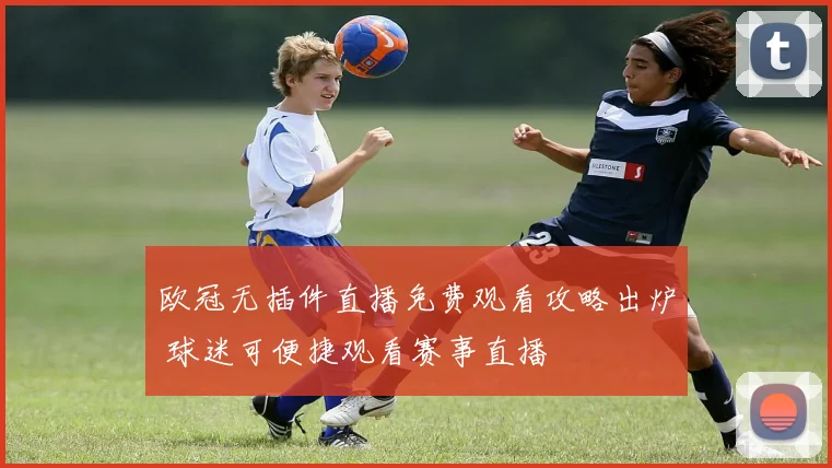 欧冠无插件直播免费观看攻略出炉 球迷可便捷观看赛事直播
