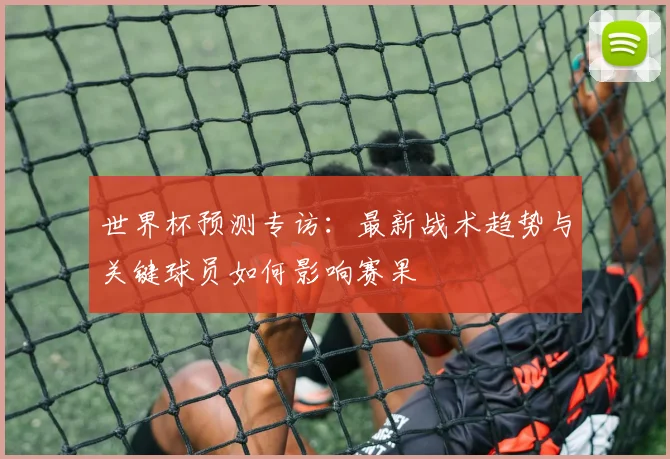世界杯预测专访：最新战术趋势与关键球员如何影响赛果