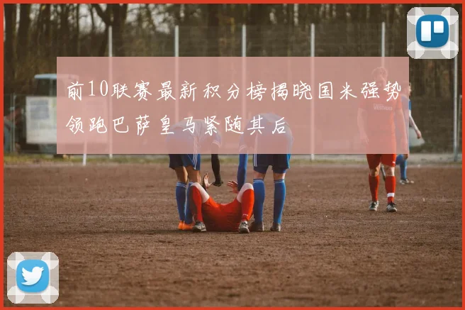 前10联赛最新积分榜揭晓国米强势领跑巴萨皇马紧随其后
