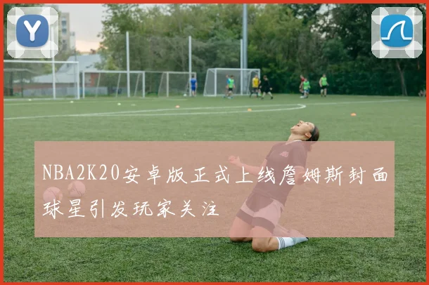 NBA2K20安卓版正式上线詹姆斯封面球星引发玩家关注