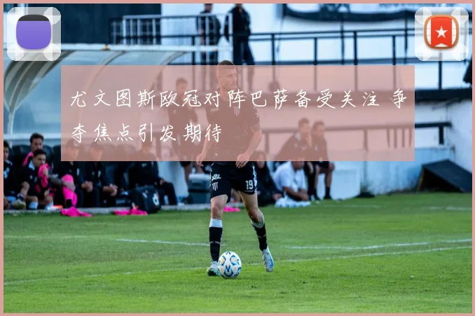 尤文图斯欧冠对阵巴萨备受关注 争夺焦点引发期待