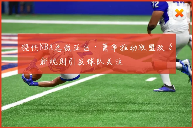 现任NBA总裁亚当·萧华推动联盟改革新规则引发球队关注