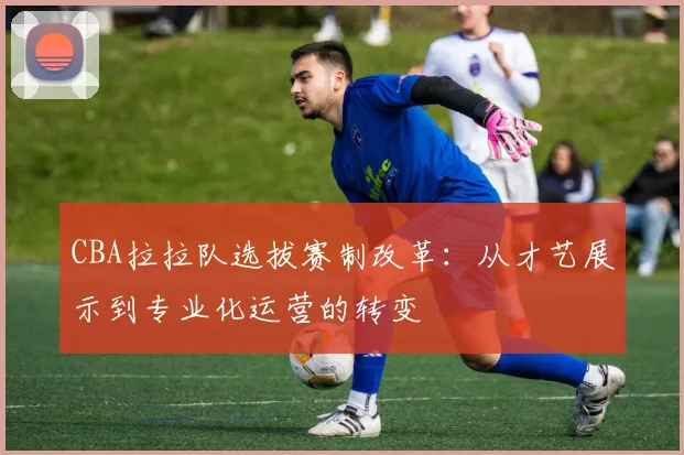 CBA拉拉队选拔赛制改革：从才艺展示到专业化运营的转变