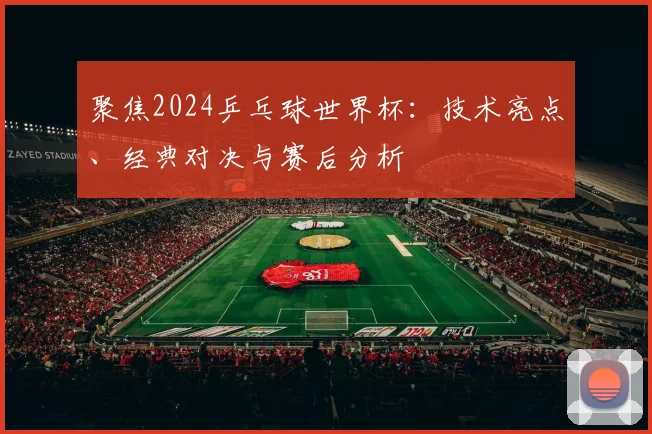 聚焦2024乒乓球世界杯：技术亮点、经典对决与赛后分析