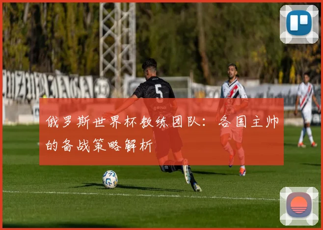 俄罗斯世界杯教练团队:各国主帅的备战策略解析