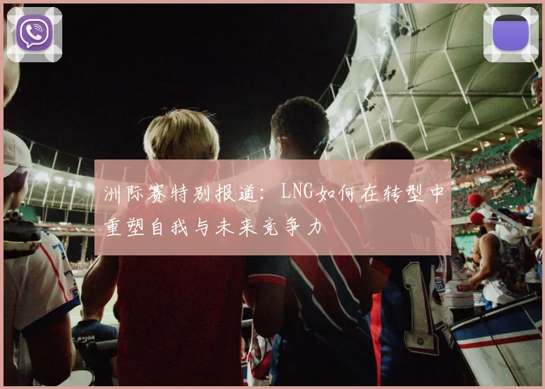 洲际赛特别报道:LNG如何在转型中重塑自我与未来竞争力