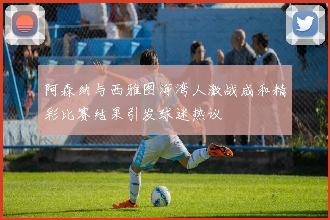 阿森纳与西雅图海湾人激战成和精彩比赛结果引发球迷热议
