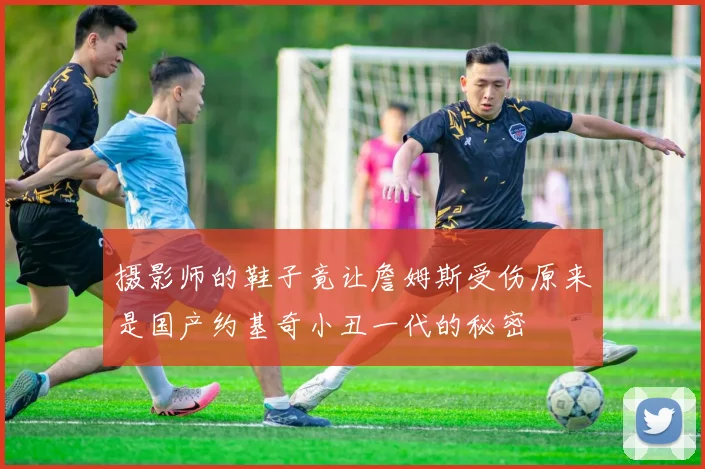 摄影师的鞋子竟让詹姆斯受伤原来是国产约基奇小丑一代的秘密