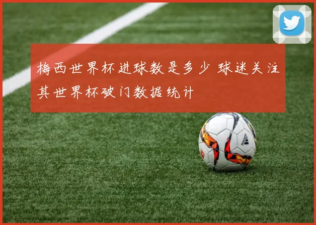 梅西世界杯进球数是多少 球迷关注其世界杯破门数据统计
