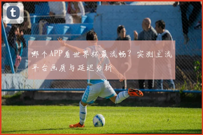 哪个APP看世界杯最流畅?实测主流平台画质与延迟分析
