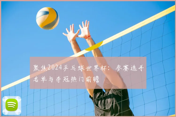 聚焦2024乒乓球世界杯：参赛选手名单与夺冠热门前瞻