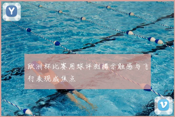 欧洲杯比赛用球评测揭示触感与飞行表现成焦点
