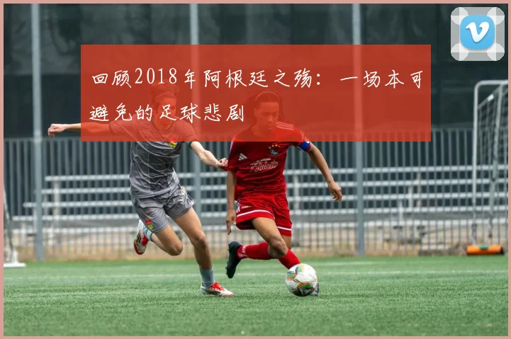 回顾2018年阿根廷之殇:一场本可避免的足球悲剧