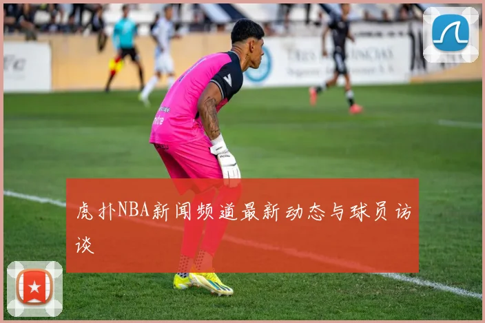 虎扑NBA新闻频道最新动态与球员访谈
