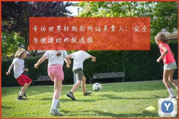 专访世界杯购彩网站负责人:安全与便捷的终极选择