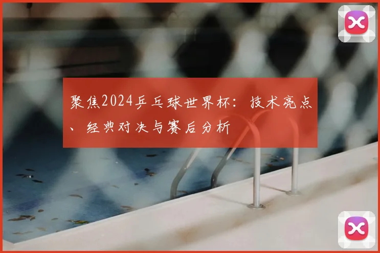 聚焦2024乒乓球世界杯：技术亮点、经典对决与赛后分析