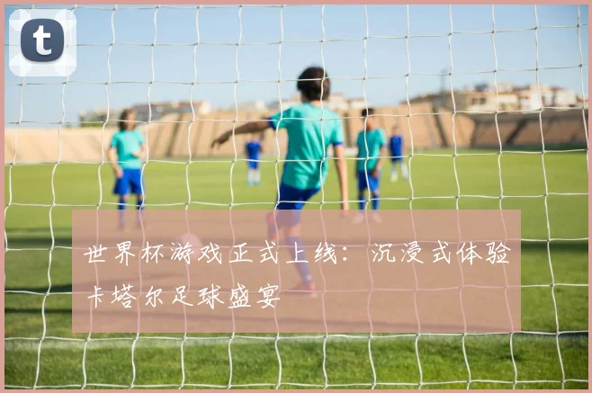 世界杯游戏正式上线：沉浸式体验卡塔尔足球盛宴