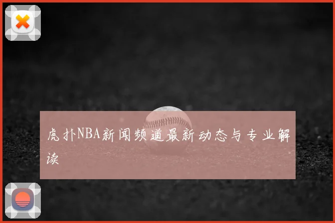 虎扑NBA新闻频道最新动态与专业解读