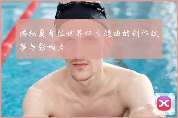 揭秘夏奇拉世界杯主题曲的创作故事与影响力